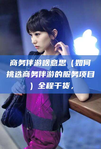 秦皇岛商务伴游啥意思（如何挑选商务伴游的服务项目）全程干货，